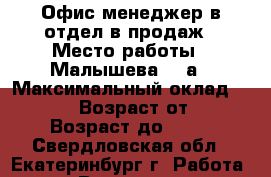 Офис-менеджер в отдел в продаж › Место работы ­ Малышева, 85а › Максимальный оклад ­ 20 000 › Возраст от ­ 18 › Возраст до ­ 35 - Свердловская обл., Екатеринбург г. Работа » Вакансии   
